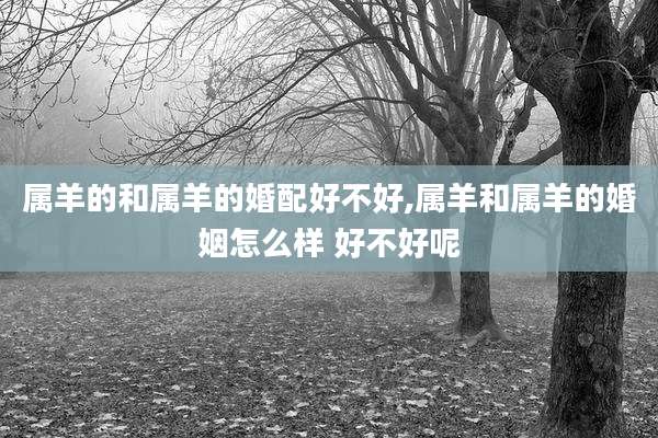 属羊的和属羊的婚配好不好,属羊和属羊的婚姻怎么样 好不好呢