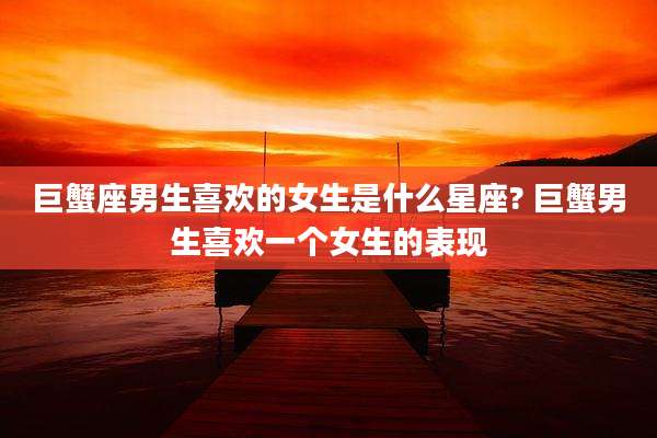 巨蟹座男生喜欢的女生是什么星座? 巨蟹男生喜欢一个女生的表现