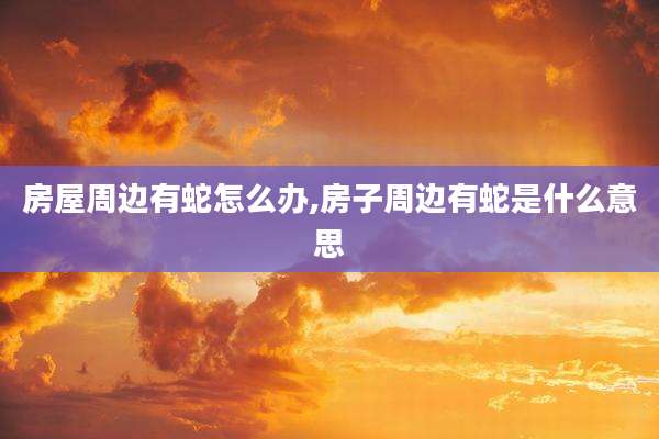 房屋周边有蛇怎么办,房子周边有蛇是什么意思