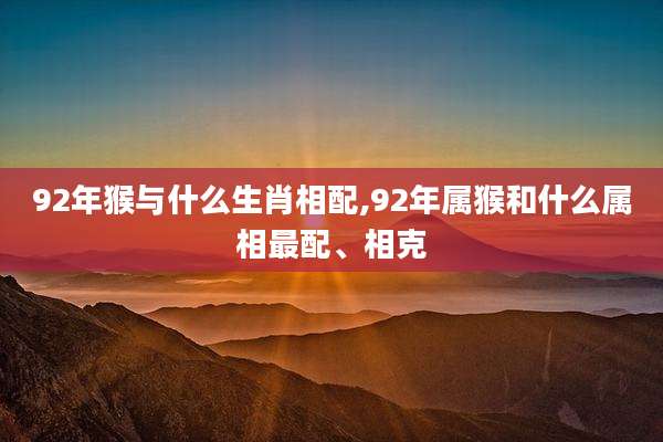 92年猴与什么生肖相配,92年属猴和什么属相最配、相克