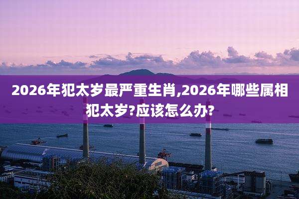 2026年犯太岁最严重生肖,2026年哪些属相犯太岁?应该怎么办?