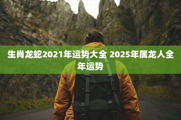 生肖龙蛇2021年运势大全 2025年属龙人全年运势