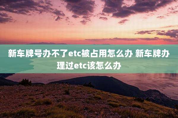 新车牌号办不了etc被占用怎么办 新车牌办理过etc该怎么办
