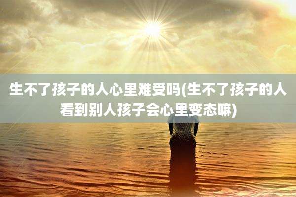 生不了孩子的人心里难受吗(生不了孩子的人看到别人孩子会心里变态嘛)