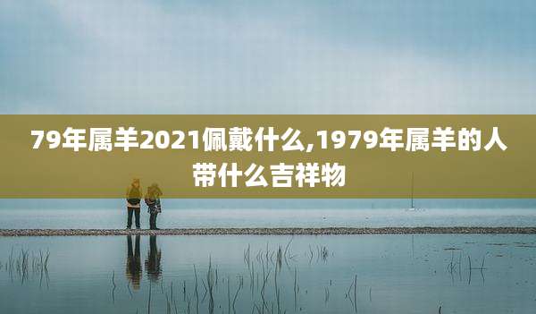 79年属羊2021佩戴什么,1979年属羊的人带什么吉祥物