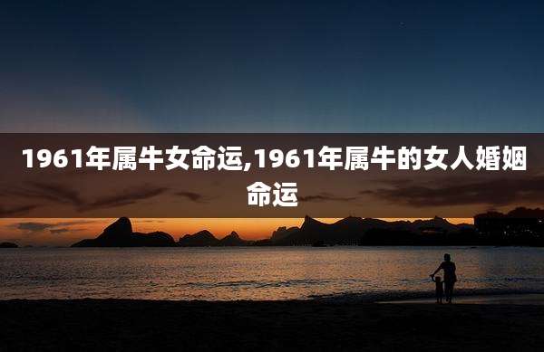 1961年属牛女命运,1961年属牛的女人婚姻命运