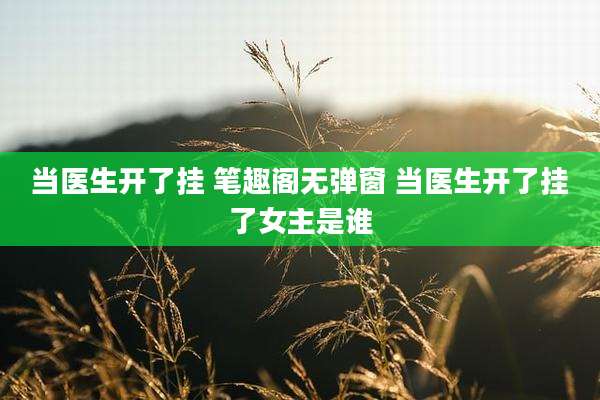 当医生开了挂 笔趣阁无弹窗 当医生开了挂了女主是谁