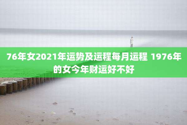 76年女2021年运势及运程每月运程 1976年的女今年财运好不好