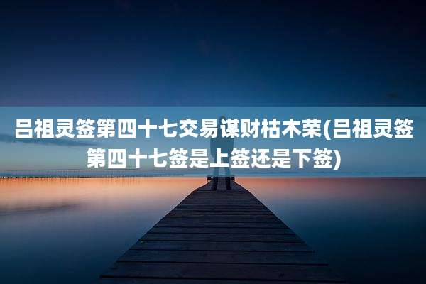 吕祖灵签第四十七交易谋财枯木荣(吕祖灵签第四十七签是上签还是下签)