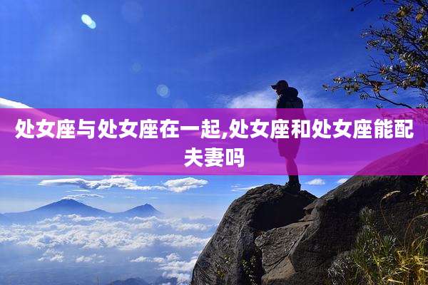 处女座与处女座在一起,处女座和处女座能配夫妻吗