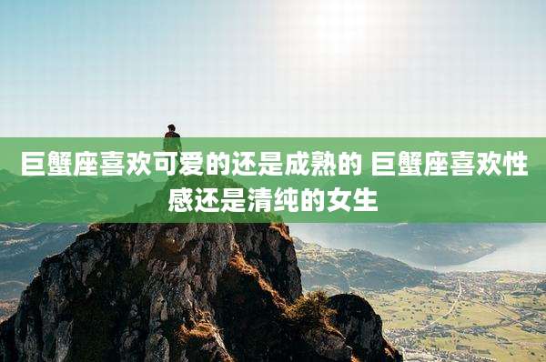 巨蟹座喜欢可爱的还是成熟的 巨蟹座喜欢性感还是清纯的女生