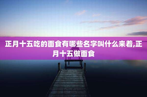 正月十五吃的面食有哪些名字叫什么来着,正月十五做面食