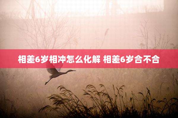 相差6岁相冲怎么化解 相差6岁合不合