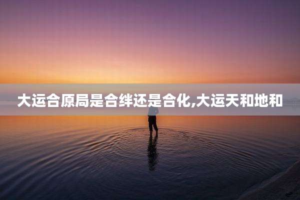 大运合原局是合绊还是合化,大运天和地和