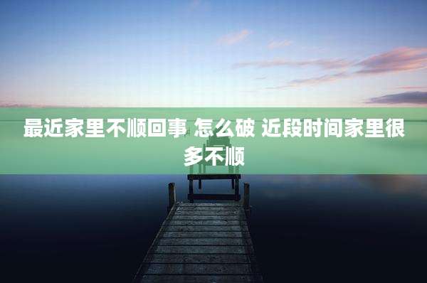 最近家里不顺回事 怎么破 近段时间家里很多不顺