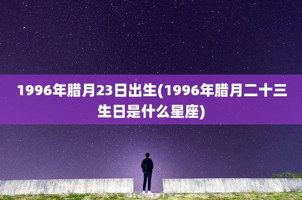 1996年腊月23日出生(1996年腊月二十三生日是什么星座)