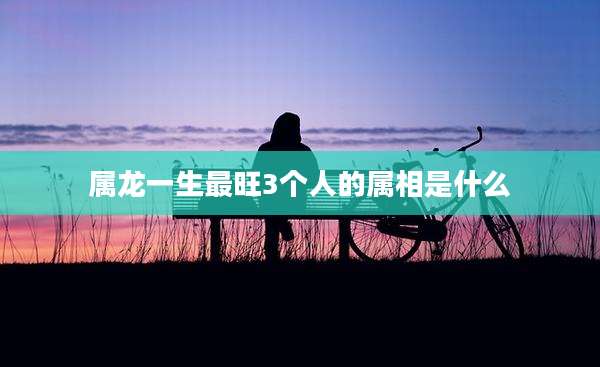 属龙一生最旺3个人的属相是什么