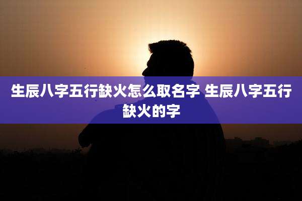 生辰八字五行缺火怎么取名字 生辰八字五行缺火的字