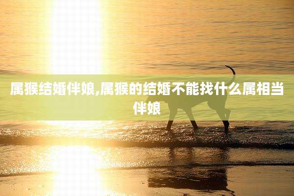 属猴结婚伴娘,属猴的结婚不能找什么属相当伴娘