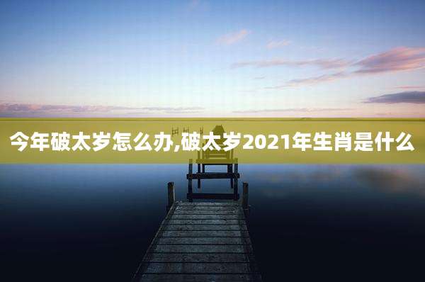今年破太岁怎么办,破太岁2021年生肖是什么