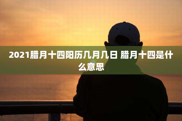 2021腊月十四阳历几月几日 腊月十四是什么意思