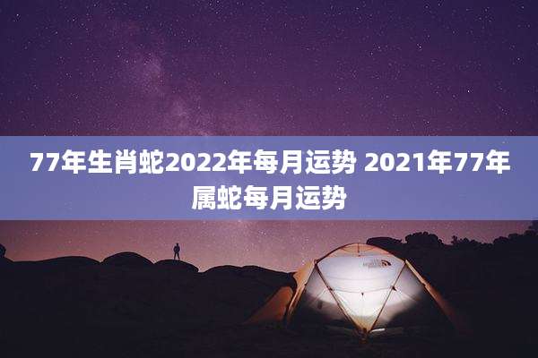 77年生肖蛇2022年每月运势 2021年77年属蛇每月运势
