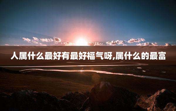 人属什么最好有最好福气呀,属什么的最富