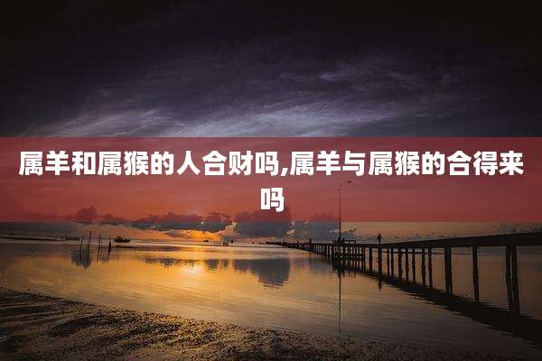 属羊和属猴的人合财吗,属羊与属猴的合得来吗