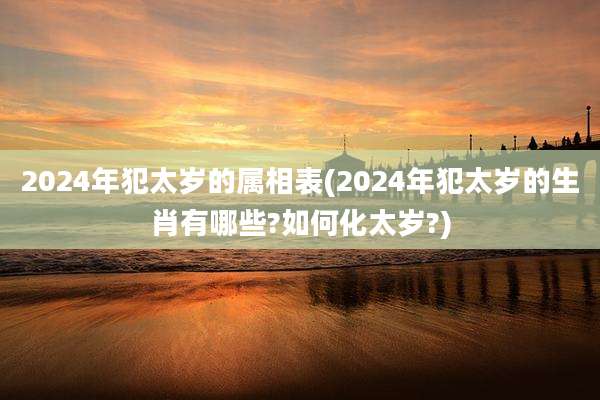 2024年犯太岁的属相表(2024年犯太岁的生肖有哪些?如何化太岁?)