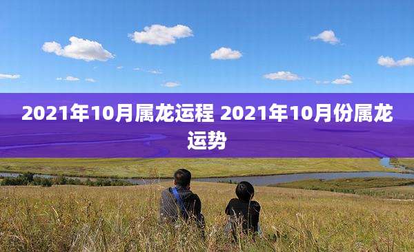 2021年10月属龙运程 2021年10月份属龙运势