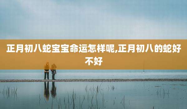 正月初八蛇宝宝命运怎样呢,正月初八的蛇好不好