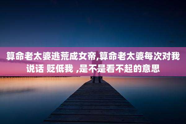 算命老太婆逃荒成女帝,算命老太婆每次对我说话 贬低我 ,是不是看不起的意思