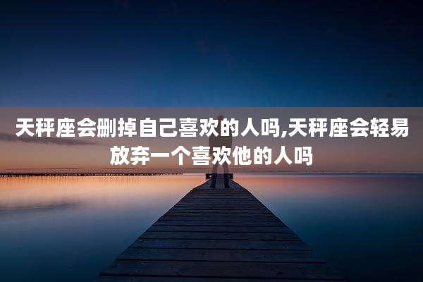 天秤座会删掉自己喜欢的人吗,天秤座会轻易放弃一个喜欢他的人吗