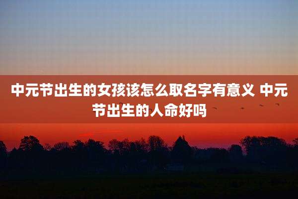 中元节出生的女孩该怎么取名字有意义 中元节出生的人命好吗