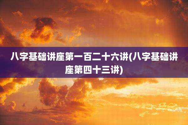 八字基础讲座第一百二十六讲(八字基础讲座第四十三讲)