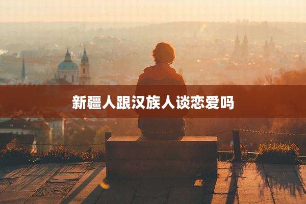 新疆人跟汉族人谈恋爱吗