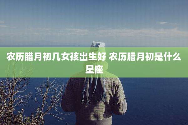 农历腊月初几女孩出生好 农历腊月初是什么星座