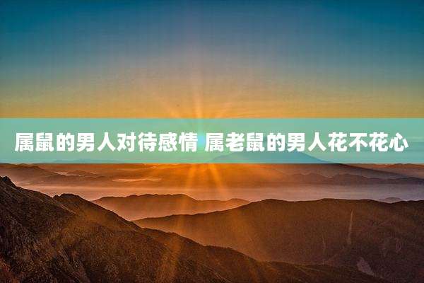 属鼠的男人对待感情 属老鼠的男人花不花心