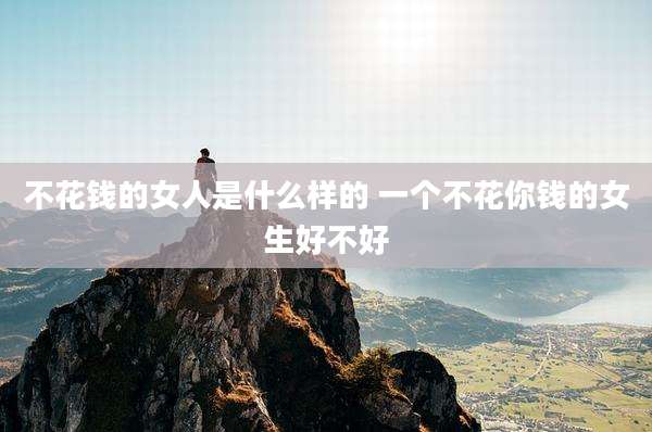 不花钱的女人是什么样的 一个不花你钱的女生好不好