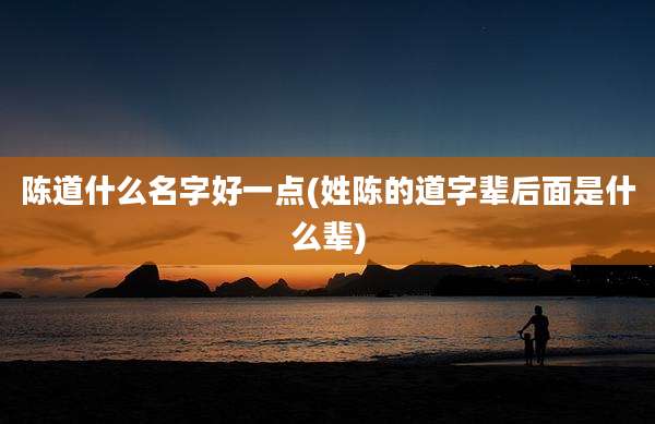 陈道什么名字好一点(姓陈的道字辈后面是什么辈)