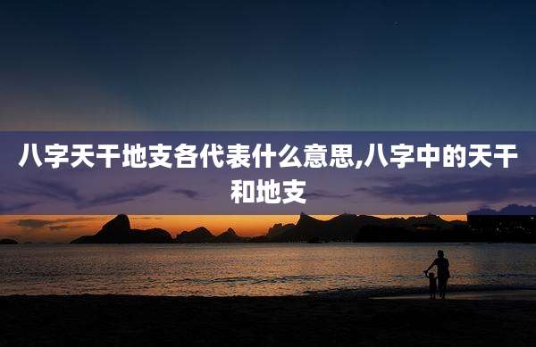八字天干地支各代表什么意思,八字中的天干和地支