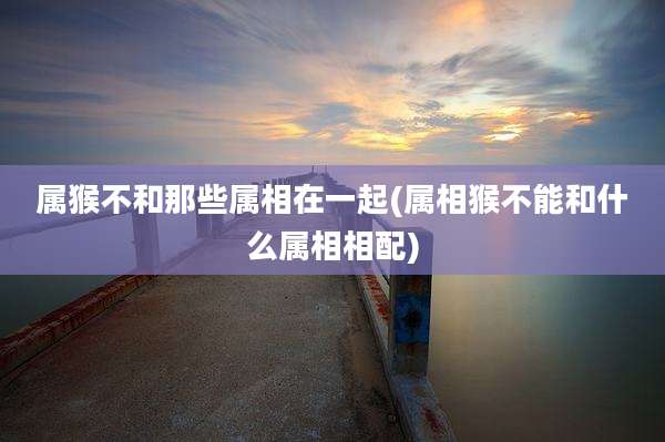 属猴不和那些属相在一起(属相猴不能和什么属相相配)