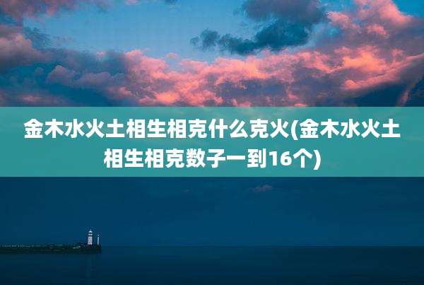 金木水火土相生相克什么克火(金木水火土相生相克数子一到16个)