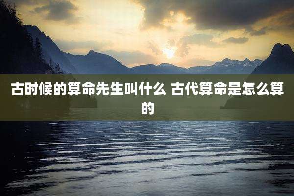 古时候的算命先生叫什么 古代算命是怎么算的