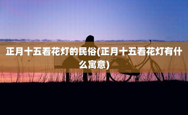 正月十五看花灯的民俗(正月十五看花灯有什么寓意)