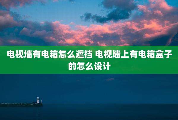 电视墙有电箱怎么遮挡 电视墙上有电箱盒子的怎么设计