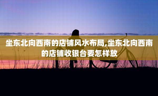 坐东北向西南的店铺风水布局,坐东北向西南的店铺收银台要怎样放