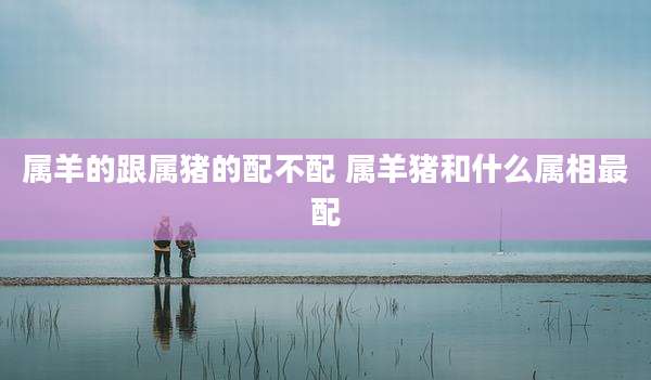 属羊的跟属猪的配不配 属羊猪和什么属相最配