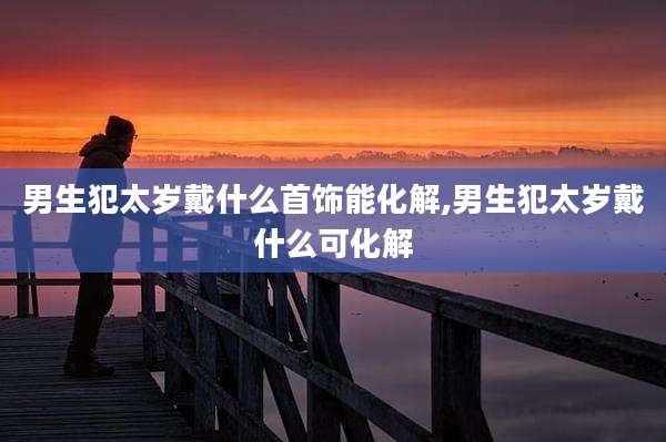 男生犯太岁戴什么首饰能化解,男生犯太岁戴什么可化解