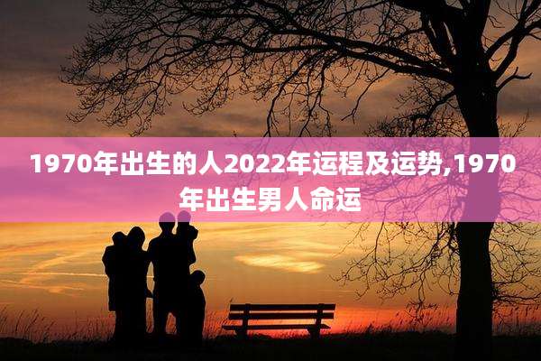1970年出生的人2022年运程及运势,1970年出生男人命运